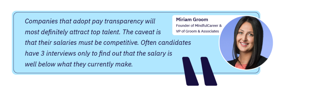 Miriam Groom: “Companies that adopt pay transparency will most definitely attract top talent. The caveat is that their salaries must be competitive. Often candidates have 3 interviews only to find out that the salary is well below what they currently make.”